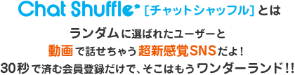 Chat Shuffle [チャットシャッフル] とは、ランダムに選ばれたユーザーと動画で話せちゃう超新感覚SNSだよ！